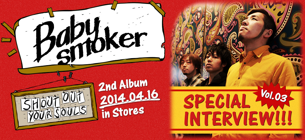 Special Interview Vol.03 / Baby smoker 2nd Album [SHOUT OUT YOUR SOULS] 2014.04.16 in Stores!! Code: PZCT-01 / Price: 2,190yen(without tax)